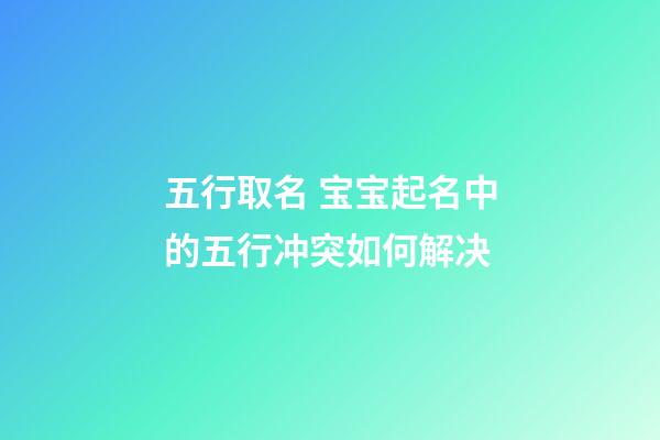 五行取名 宝宝起名中的五行冲突如何解决